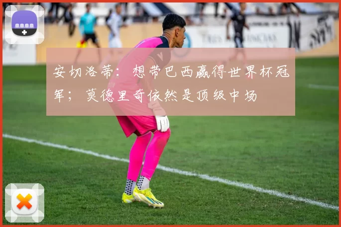 安切洛蒂：想带巴西赢得世界杯冠军；莫德里奇依然是顶级中场