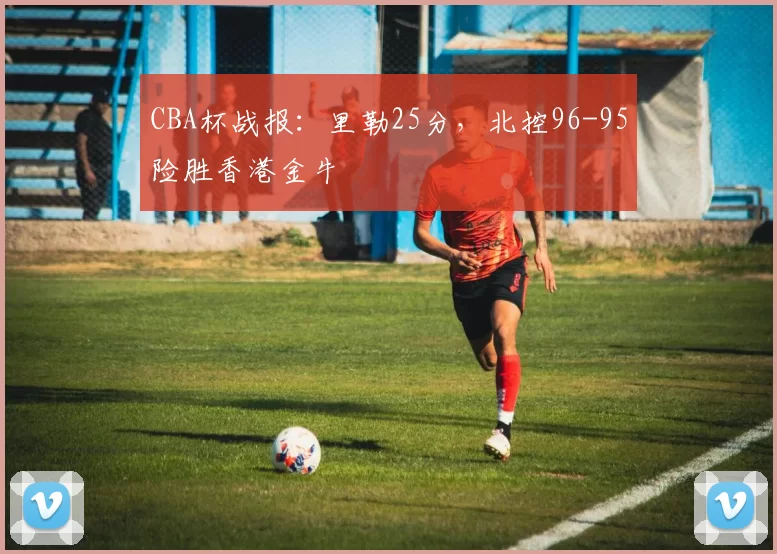 CBA杯战报：里勒25分，北控96-95险胜香港金牛