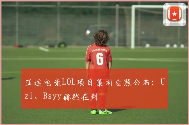 亚运电竞LOL项目集训合照公布：Uzi、Bsyy赫然在列