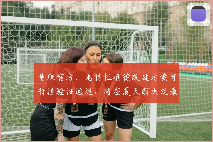 曼联官方：老特拉福德改建方案可行性验证通过，将在夏天前决定最终方案