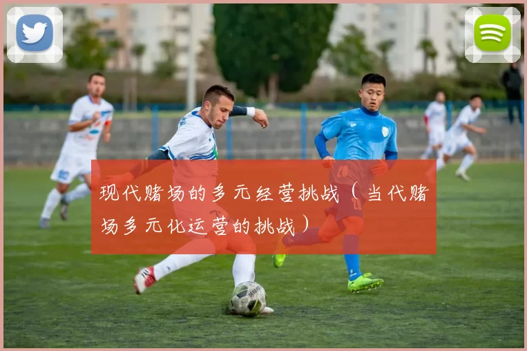 现代赌场的多元经营挑战（当代赌场多元化运营的挑战）