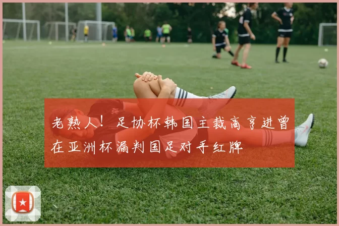 老熟人！足协杯韩国主裁高亨进曾在亚洲杯漏判国足对手红牌