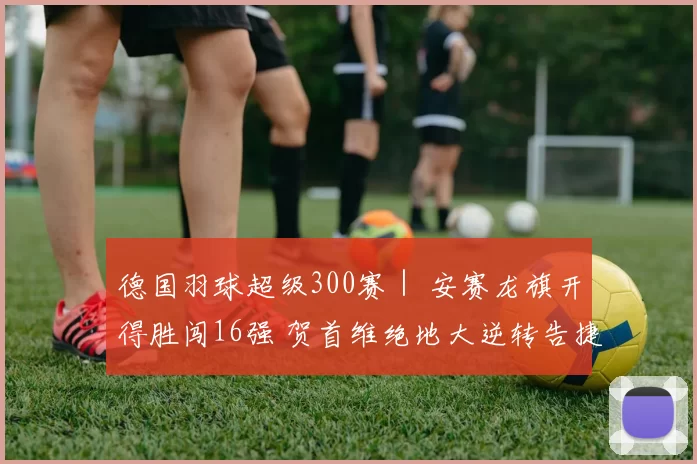 德国羽球超级300赛｜ 安赛龙旗开得胜闯16强 贺首维绝地大逆转告捷