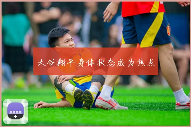 大谷翔平身体状态成为焦点