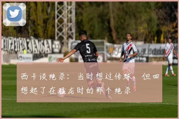 西卡谈绝杀：当时想过传球，但回想起了在猛龙时的那个绝杀