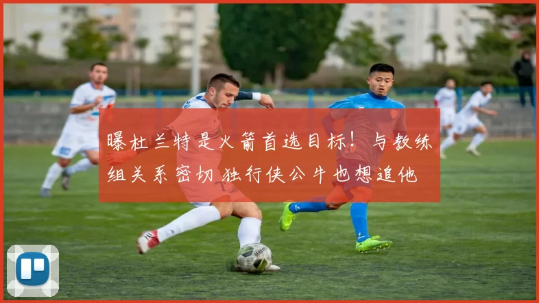 曝杜兰特是火箭首选目标！与教练组关系密切 独行侠公牛也想追他
