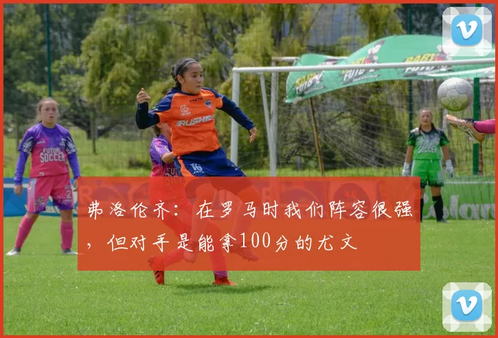 弗洛伦齐：在罗马时我们阵容很强，但对手是能拿100分的尤文